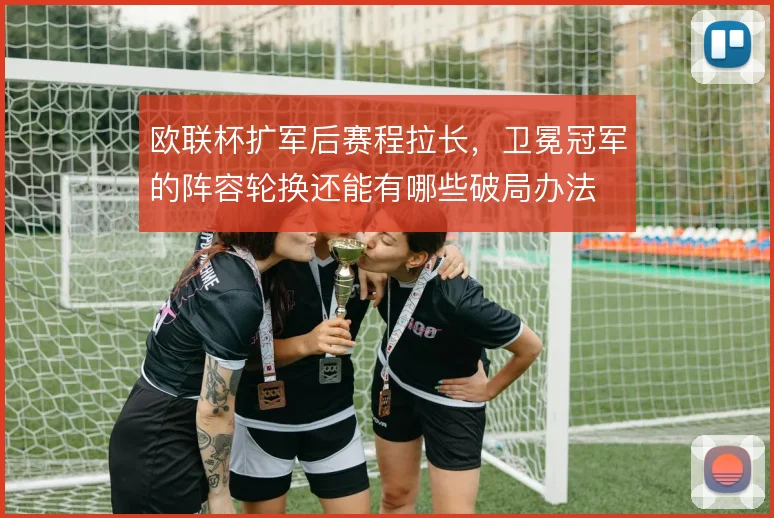 欧联杯扩军后赛程拉长，卫冕冠军的阵容轮换还能有哪些破局办法