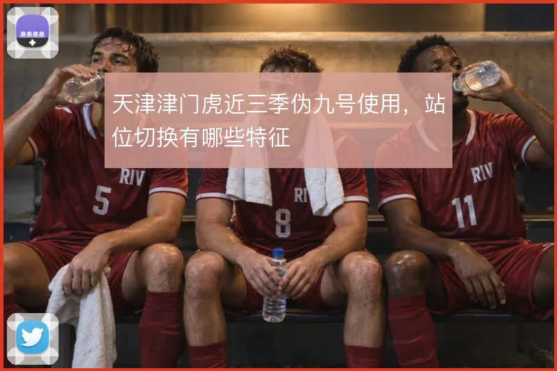 天津津门虎近三季伪九号使用，站位切换有哪些特征