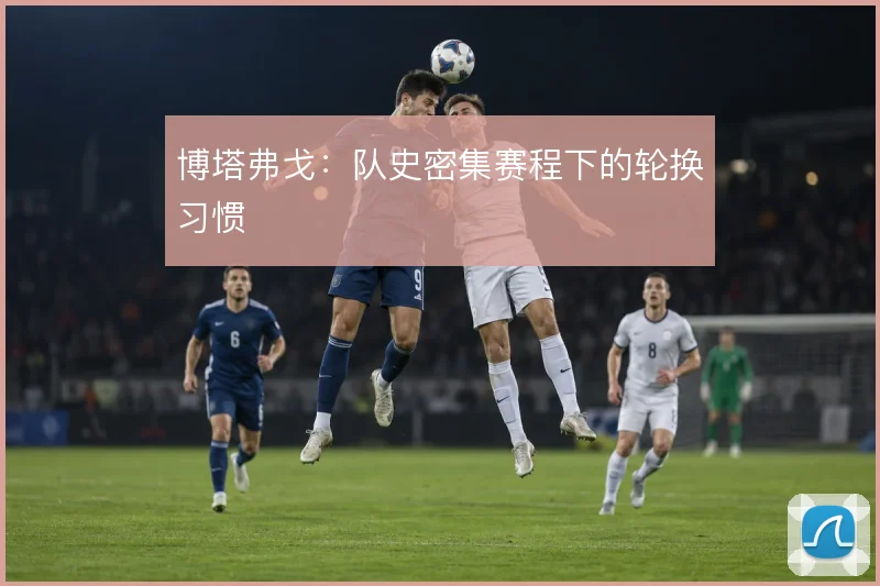 博塔弗戈：队史密集赛程下的轮换习惯
