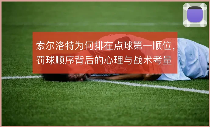 索尔洛特为何排在点球第一顺位,罚球顺序背后的心理与战术考量