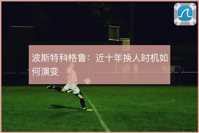 波斯特科格鲁：近十年换人时机如何演变