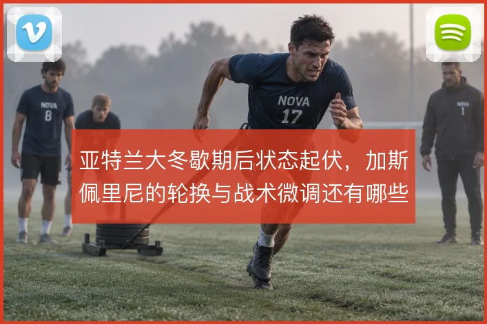 亚特兰大冬歇期后状态起伏,加斯佩里尼的轮换与战术微调还有哪些解法