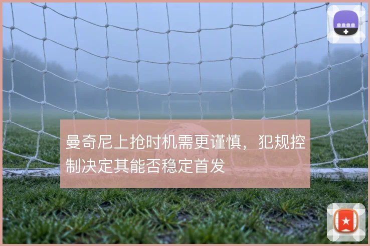 曼奇尼上抢时机需更谨慎，犯规控制决定其能否稳定首发