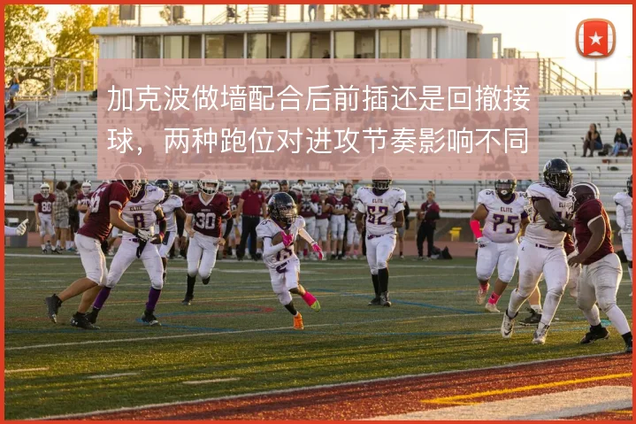 加克波做墙配合后前插还是回撤接球，两种跑位对进攻节奏影响不同