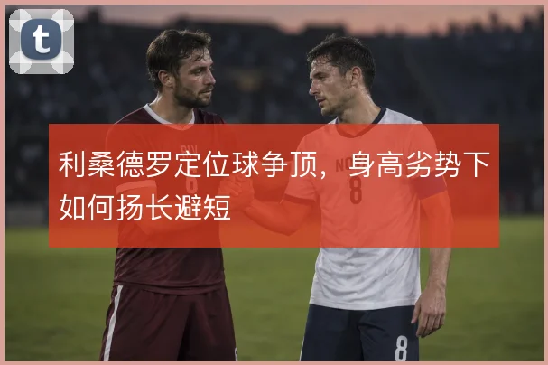 利桑德罗定位球争顶，身高劣势下如何扬长避短