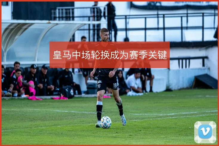 皇马中场轮换成为赛季关键
