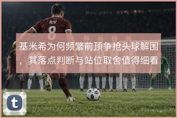 基米希为何频繁前顶争抢头球解围，其落点判断与站位取舍值得细看