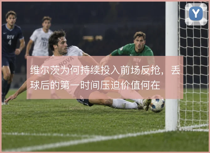 维尔茨为何持续投入前场反抢,丢球后的第一时间压迫价值何在