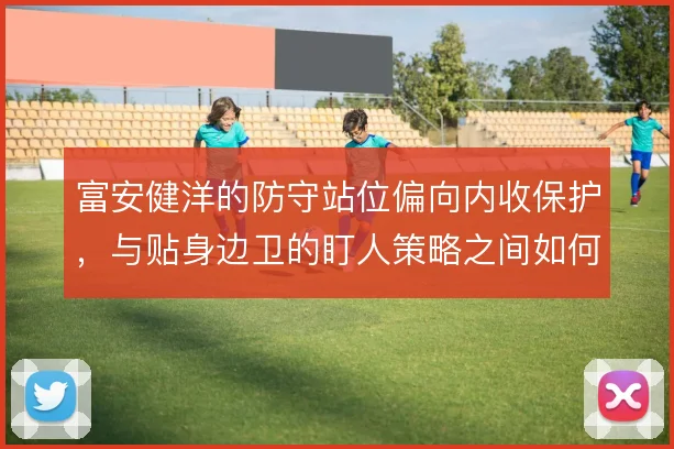 富安健洋的防守站位偏向内收保护,与贴身边卫的盯人策略之间如何取舍