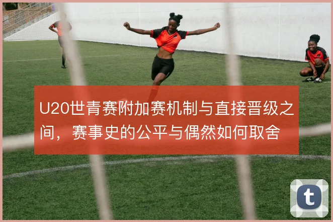 U20世青赛附加赛机制与直接晋级之间，赛事史的公平与偶然如何取舍