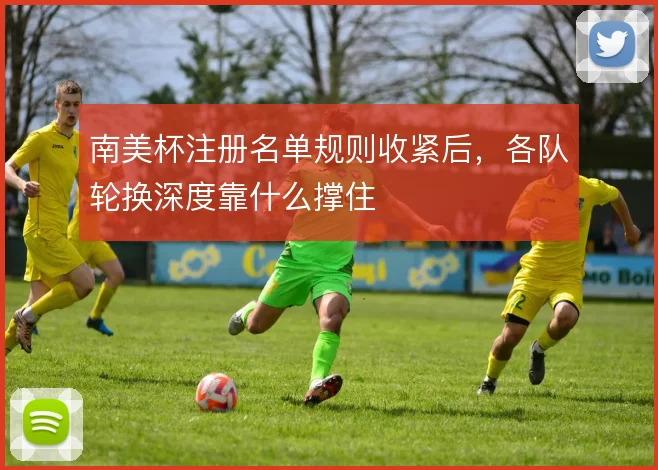 南美杯注册名单规则收紧后，各队轮换深度靠什么撑住