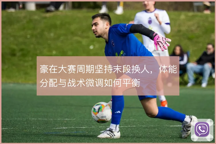 豪在大赛周期坚持末段换人，体能分配与战术微调如何平衡