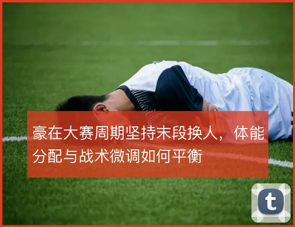 豪在大赛周期坚持末段换人，体能分配与战术微调如何平衡